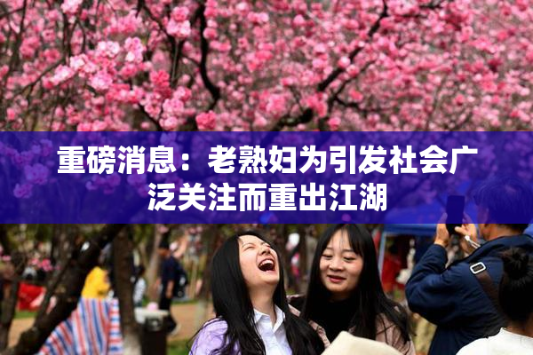 重磅消息：老熟妇为引发社会广泛关注而重出江湖