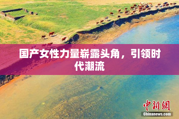 国产女性力量崭露头角，引领时代潮流