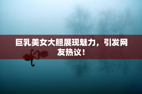巨乳美女大胆展现魅力，引发网友热议！