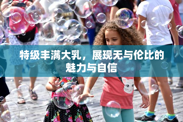 特级丰满大乳，展现无与伦比的魅力与自信