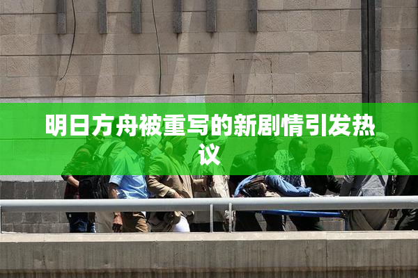 明日方舟被重写的新剧情引发热议