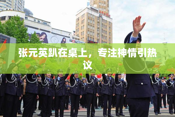 张元英趴在桌上，专注神情引热议
