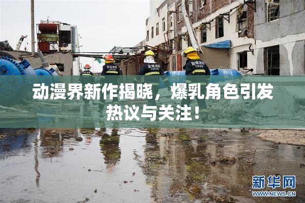 动漫界新作揭晓，爆乳角色引发热议与关注！