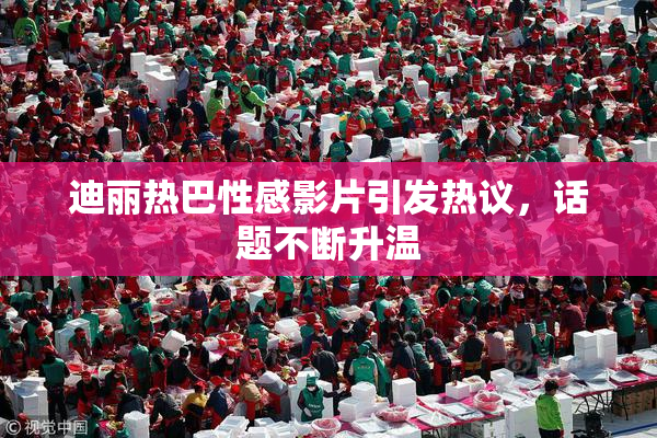 迪丽热巴性感影片引发热议，话题不断升温