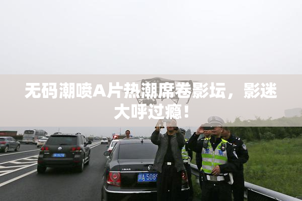 无码潮喷A片热潮席卷影坛，影迷大呼过瘾！