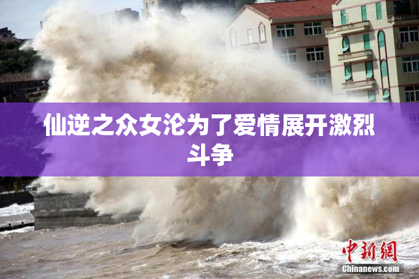 仙逆之众女沦为了爱情展开激烈斗争