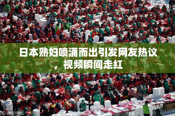 日本熟妇喷涌而出引发网友热议，视频瞬间走红