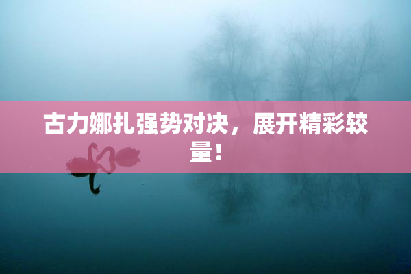古力娜扎强势对决，展开精彩较量！