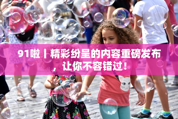 91啦丨精彩纷呈的内容重磅发布，让你不容错过！