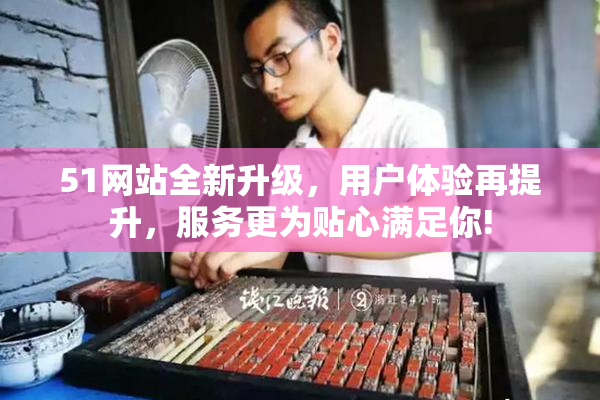 51网站全新升级，用户体验再提升，服务更为贴心满足你!