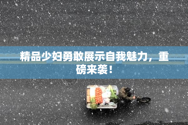 精品少妇勇敢展示自我魅力，重磅来袭！