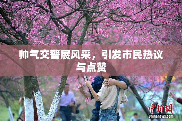 帅气交警展风采，引发市民热议与点赞