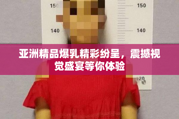 亚洲精品爆乳精彩纷呈，震撼视觉盛宴等你体验