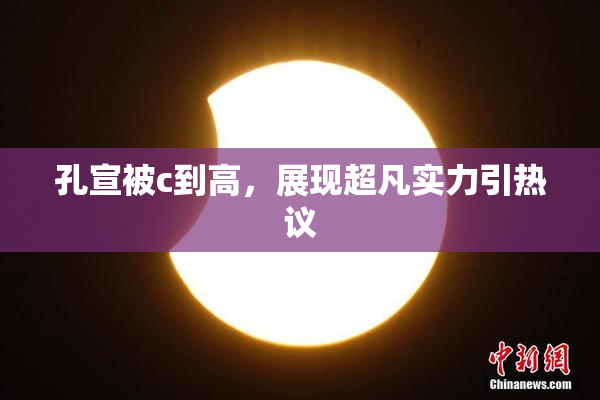 孔宣被c到高，展现超凡实力引热议