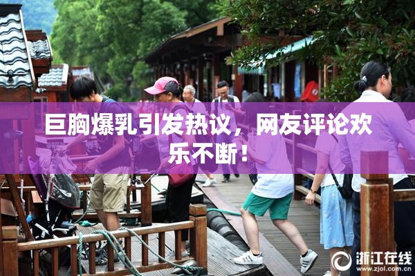 巨胸爆乳引发热议，网友评论欢乐不断！