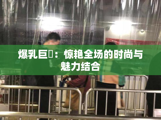 爆乳巨凥：惊艳全场的时尚与魅力结合
