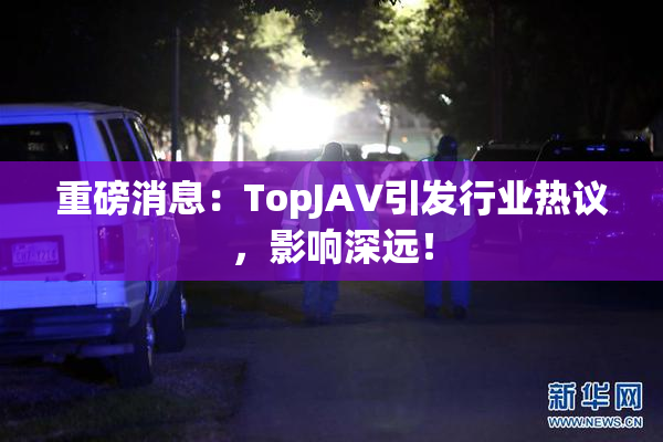 重磅消息：TopJAV引发行业热议，影响深远！