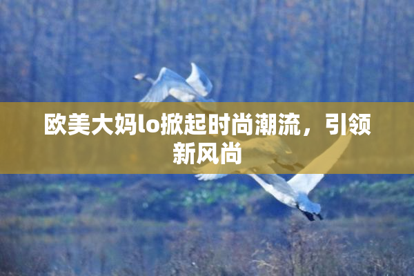 欧美大妈lo掀起时尚潮流，引领新风尚