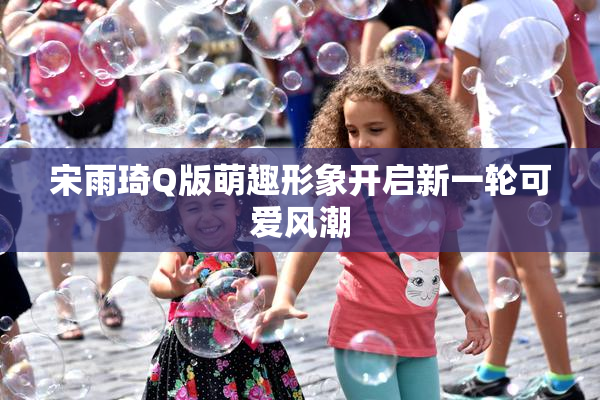 宋雨琦Q版萌趣形象开启新一轮可爱风潮