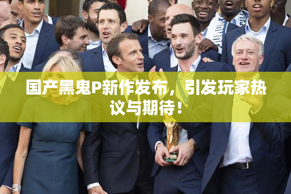 国产黑鬼P新作发布，引发玩家热议与期待！