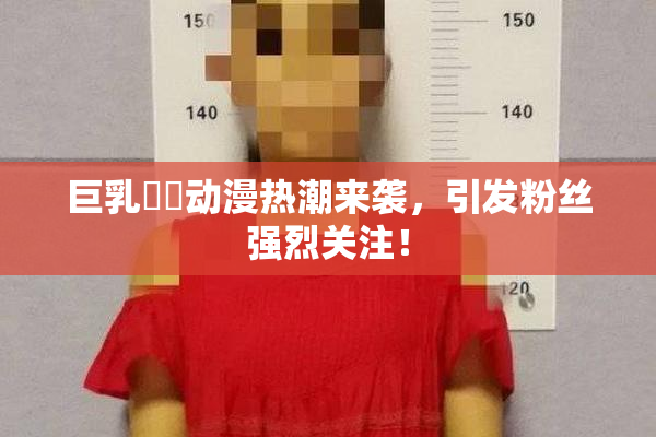巨乳❌‌动漫热潮来袭，引发粉丝强烈关注！