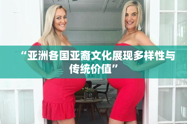 “亚洲各国亚裔文化展现多样性与传统价值”