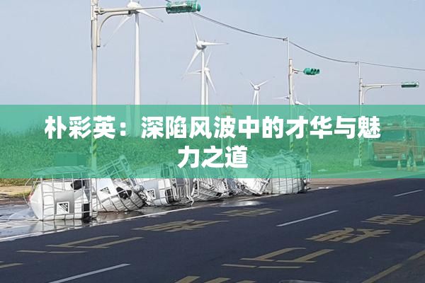 朴彩英：深陷风波中的才华与魅力之道