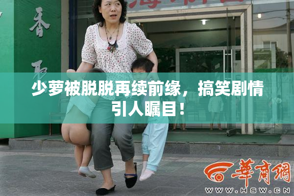 少萝被脱脱再续前缘，搞笑剧情引人瞩目！