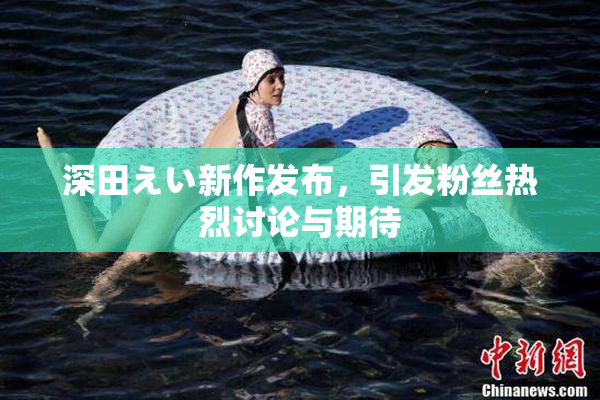 深田えい新作发布，引发粉丝热烈讨论与期待