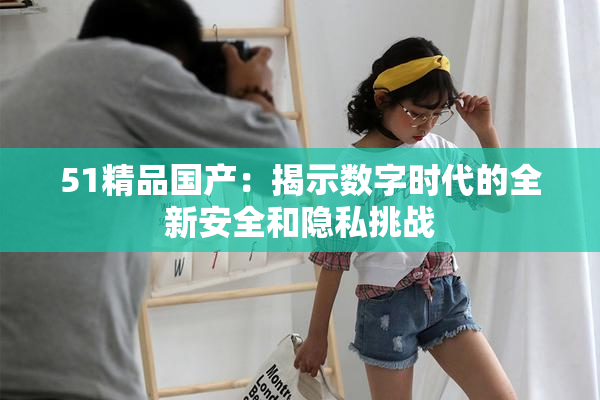 51精品国产：揭示数字时代的全新安全和隐私挑战