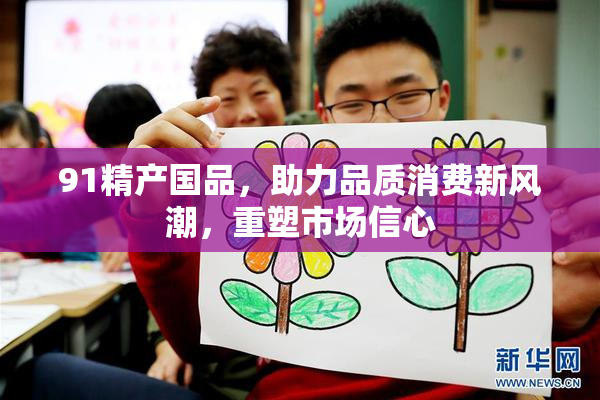 91精产国品，助力品质消费新风潮，重塑市场信心
