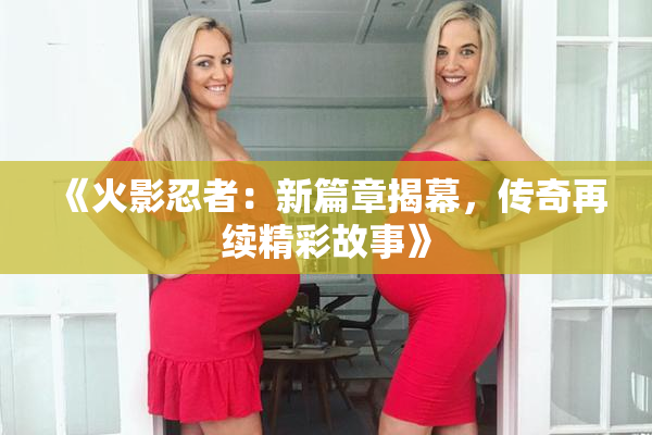 《火影忍者：新篇章揭幕，传奇再续精彩故事》