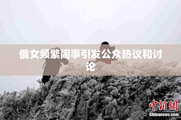 俄女频繁闹事引发公众热议和讨论