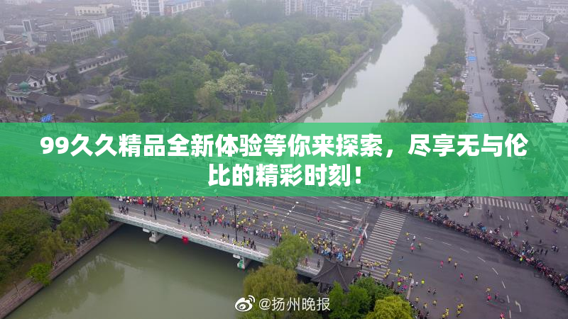 99久久精品全新体验等你来探索，尽享无与伦比的精彩时刻！