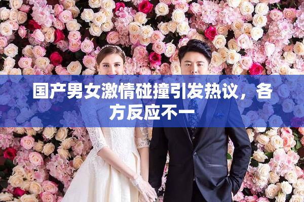 国产男女激情碰撞引发热议，各方反应不一