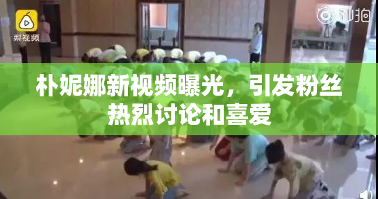 朴妮娜新视频曝光，引发粉丝热烈讨论和喜爱