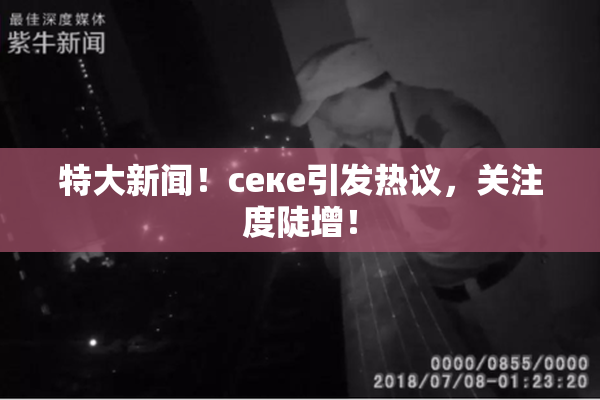 特大新闻！ceке引发热议，关注度陡增！
