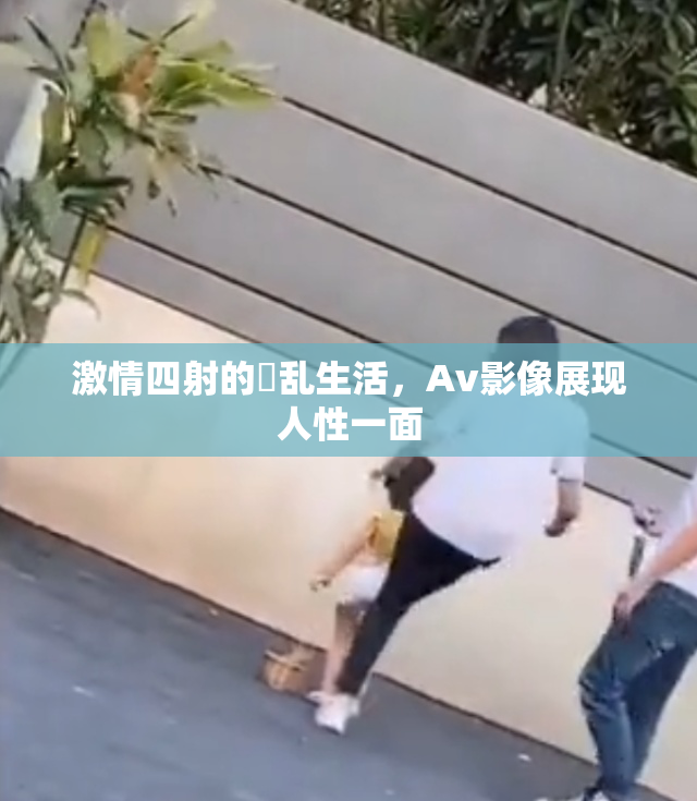 激情四射的婬乱生活，Av影像展现人性一面