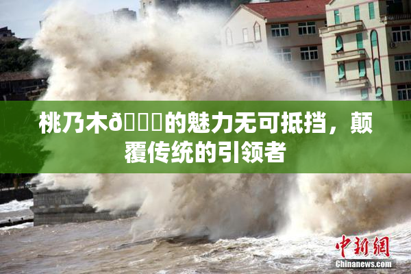 桃乃木💋的魅力无可抵挡，颠覆传统的引领者