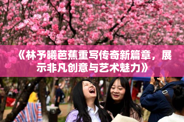 《林予曦芭蕉重写传奇新篇章，展示非凡创意与艺术魅力》