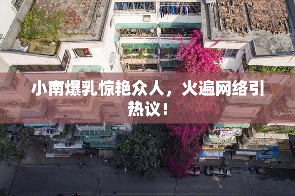 小南爆乳惊艳众人，火遍网络引热议！