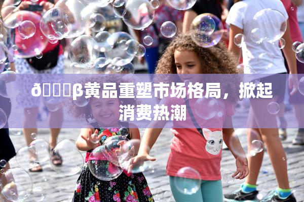 🔞β黄品重塑市场格局，掀起消费热潮