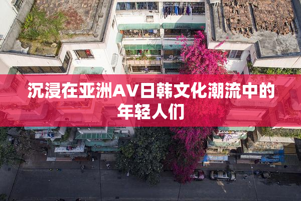 沉浸在亚洲AV日韩文化潮流中的年轻人们