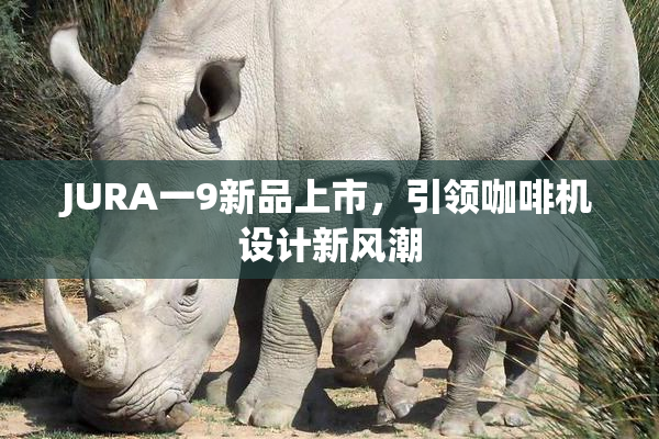 JURA一9新品上市，引领咖啡机设计新风潮