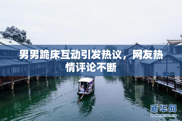 男男跪床互动引发热议，网友热情评论不断