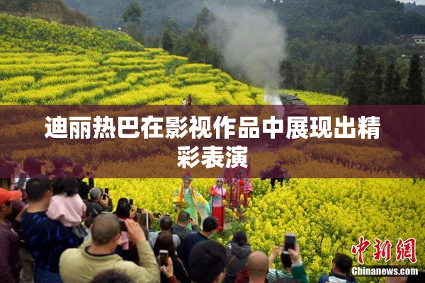 迪丽热巴在影视作品中展现出精彩表演