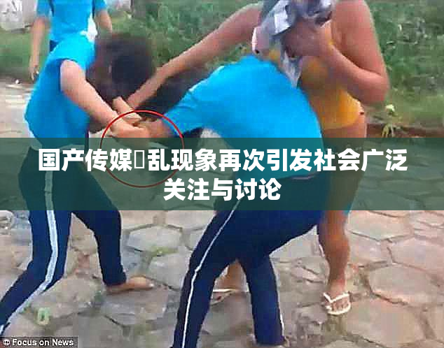 国产传媒婬乱现象再次引发社会广泛关注与讨论