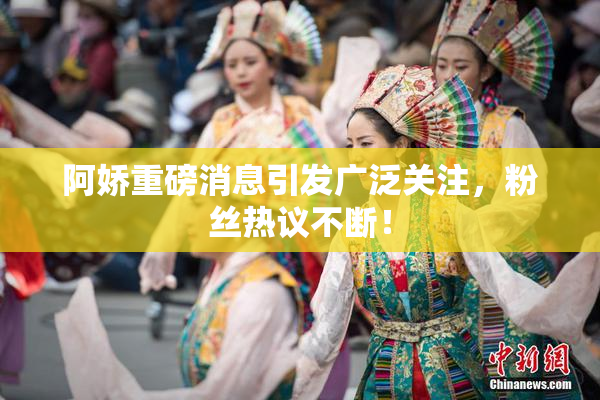 阿娇重磅消息引发广泛关注，粉丝热议不断！