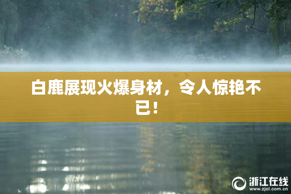 白鹿展现火爆身材，令人惊艳不已！
