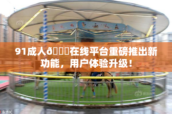 91成人🔞在线平台重磅推出新功能，用户体验升级！